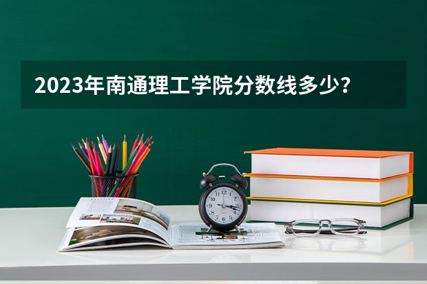2023年南通理工学院分数线多少？
