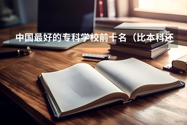 中国最好的专科学校前十名(比本科还牛的专科学校(比较牛的专科学校))