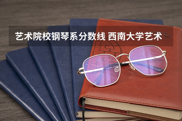 艺术院校钢琴系分数线 西南大学艺术类录取分数线