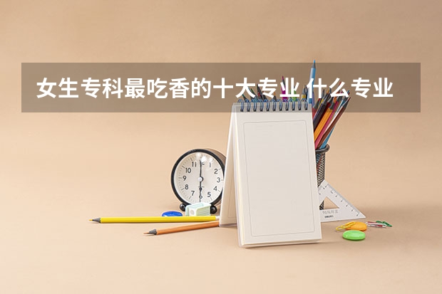 女生专科最吃香的十大专业 什么专业适合女生