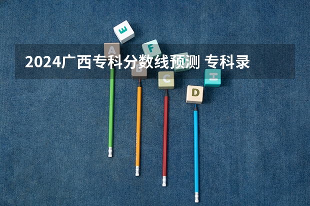 2024广西专科分数线预测 专科录取分数线预计多少分