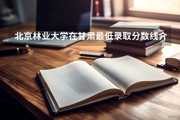 北京林业大学在甘肃最低录取分数线介绍