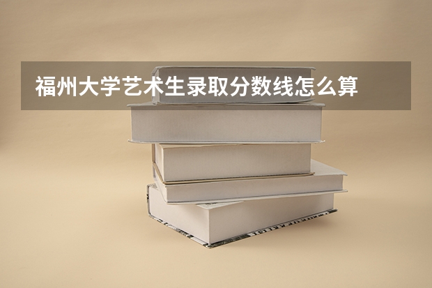 福州大学艺术生录取分数线怎么算
