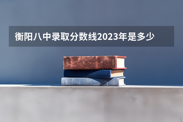 衡阳八中录取分数线2023年是多少