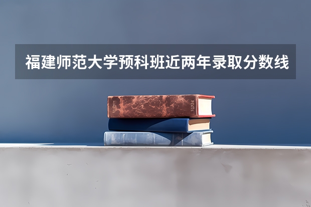 福建师范大学预科班近两年录取分数线？（福建师范大学预科班分数线）
