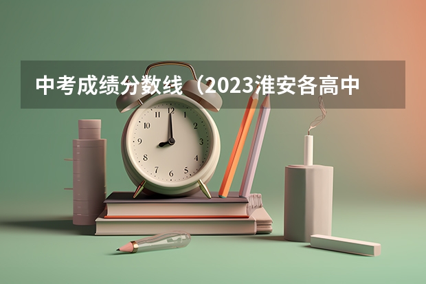 中考成绩分数线（2023淮安各高中录取分数线）