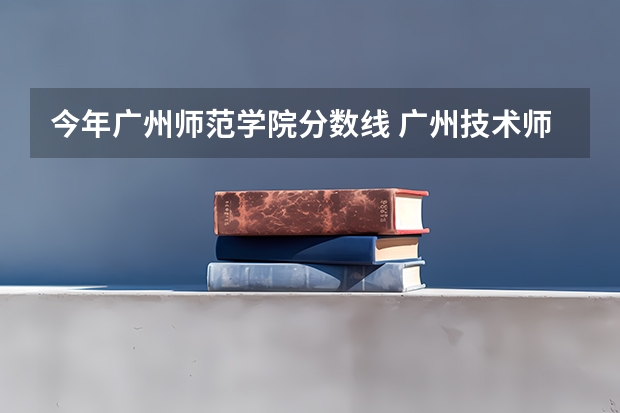 今年广州师范学院分数线 广州技术师范大学分数线