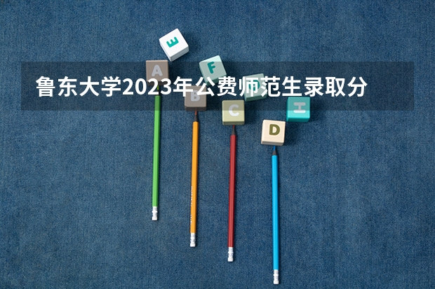 鲁东大学2023年公费师范生录取分数线 鲁东大学二本录取分数线
