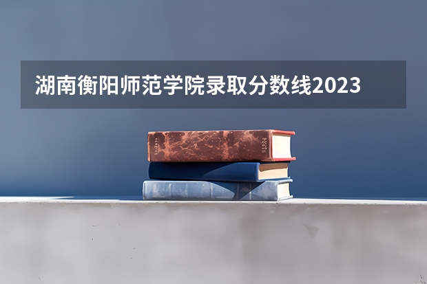 湖南衡阳师范学院录取分数线2023（衡阳师范学院录取分数线）