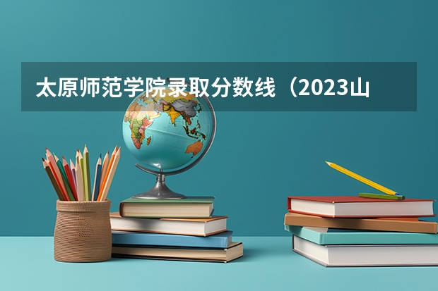 太原师范学院录取分数线（2023山西高考预测分数线）