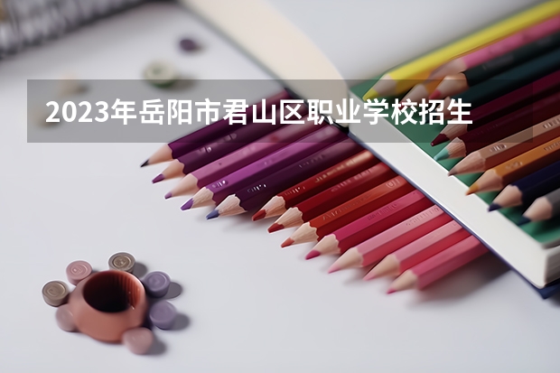 2023年岳阳市君山区职业学校招生简章师资怎么样收费标准公办还是民办