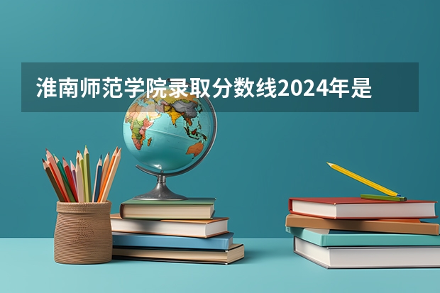 淮南师范学院录取分数线2024年是多少分(附各省录取最低分)