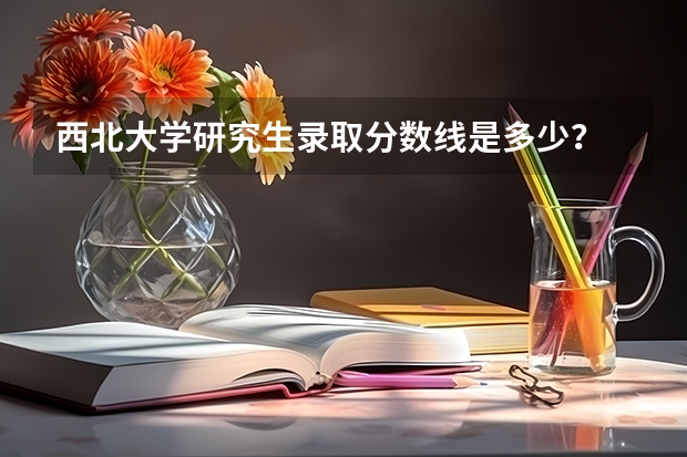 西北大学研究生录取分数线是多少？