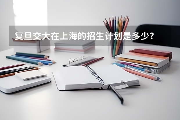复旦交大在上海的招生计划是多少？