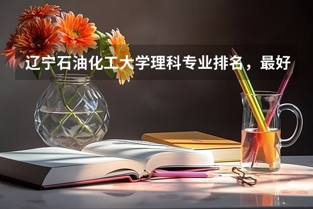 辽宁石油化工大学理科专业排名，最好的理科专业有哪些