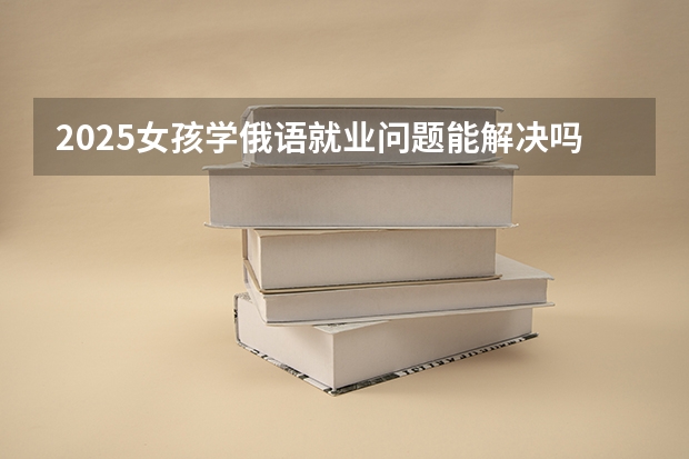 2025女孩学俄语就业问题能解决吗 好找工作吗