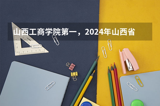 山西工商学院第一，2024年山西省民办大学排名，山西应用科技学院前三（山西一本大学排名及录取分数线排名）