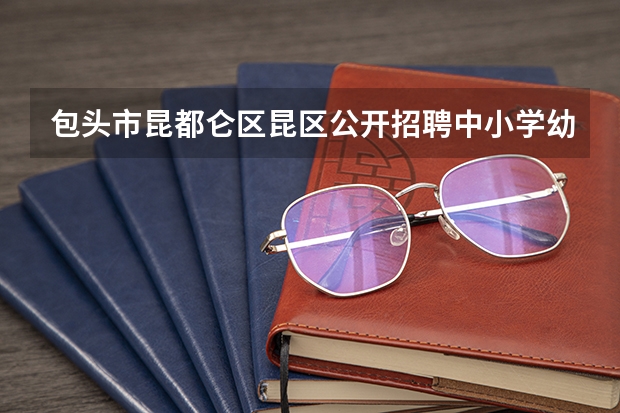 包头市昆都仑区昆区公开招聘中小学幼儿园区聘教师简章(包头市直事业单位招聘570名工作人员报考条件?)