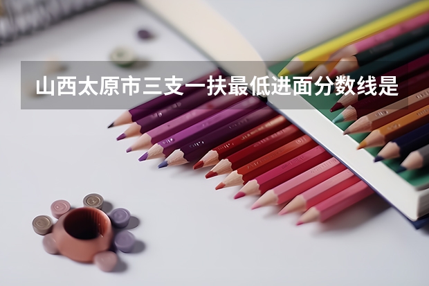 山西太原市三支一扶最低进面分数线是多少？