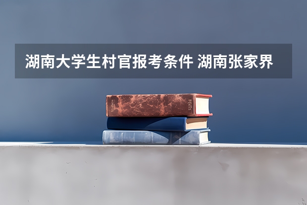 湖南大学生村官报考条件 湖南张家界三支一扶报考条件
