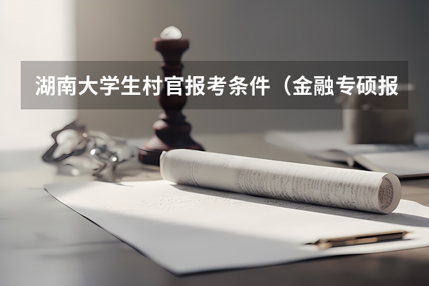 湖南大学生村官报考条件（金融专硕报考须知：加分政策、照顾专业）