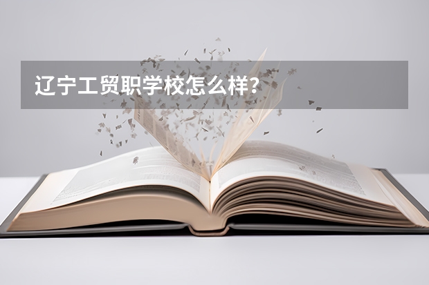 辽宁工贸职学校怎么样？