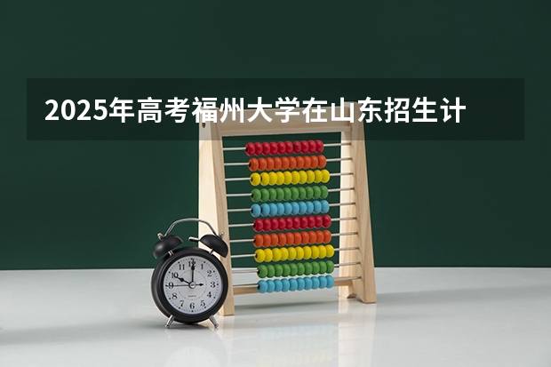 2025年高考福州大学在山东招生计划是什么