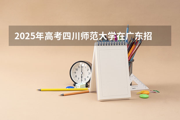 2025年高考四川师范大学在广东招生计划是什么