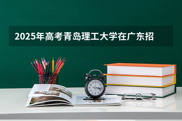 2025年高考青岛理工大学在广东招生计划是什么