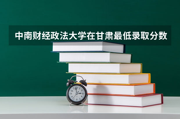 中南财经政法大学在甘肃最低录取分数线介绍