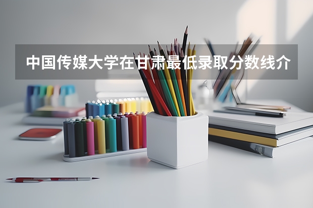 中国传媒大学在甘肃最低录取分数线介绍