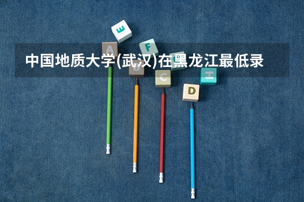 中国地质大学(武汉)在黑龙江最低录取分数线介绍