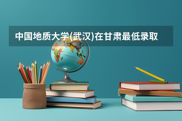 中国地质大学(武汉)在甘肃最低录取分数线介绍