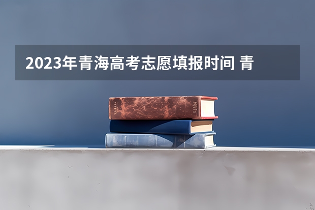 2023年青海高考志愿填报时间 青海高考志愿模拟填报系统网址登录及开放时间