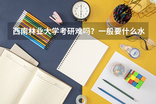 西南林业大学考研难吗？一般要什么水平才可以进入？