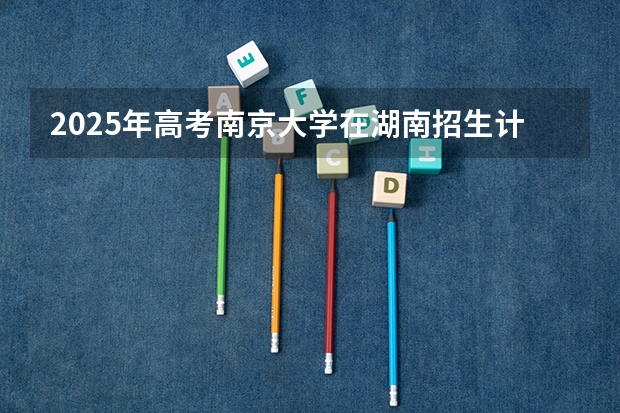 2025年高考南京大学在湖南招生计划是什么
