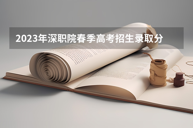 2023年深职院春季高考招生录取分数线是多少？