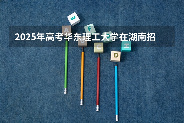 2025年高考华东理工大学在湖南招生计划是什么