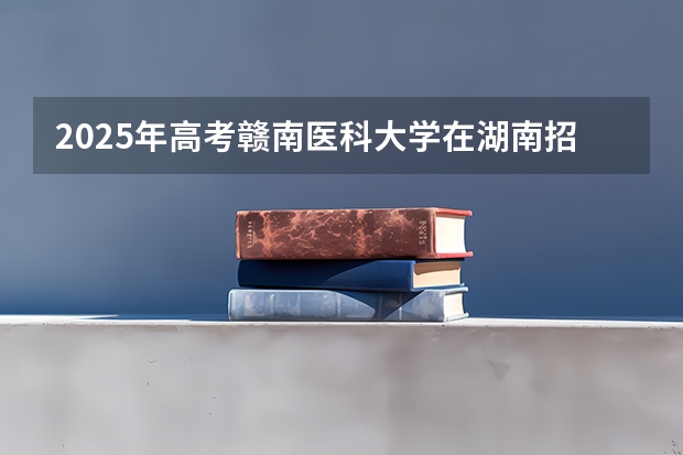 2025年高考赣南医科大学在湖南招生计划是什么