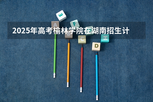 2025年高考榆林学院在湖南招生计划是什么