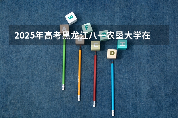 2025年高考黑龙江八一农垦大学在安徽招生计划是什么（2026参考）