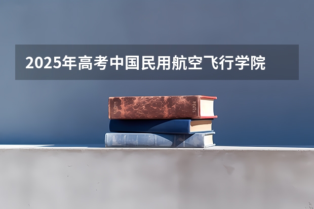 2025年高考中国民用航空飞行学院在安徽招生计划是什么（2026参考）