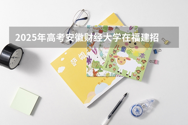 2025年高考安徽财经大学在福建招生计划是什么（2026参考）