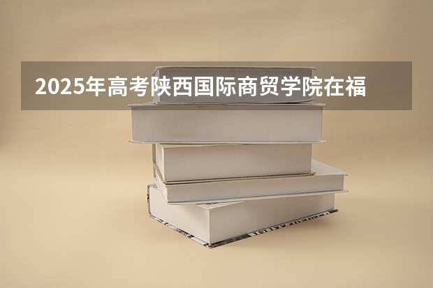 2025年高考陕西国际商贸学院在福建招生计划是什么（2026参考）