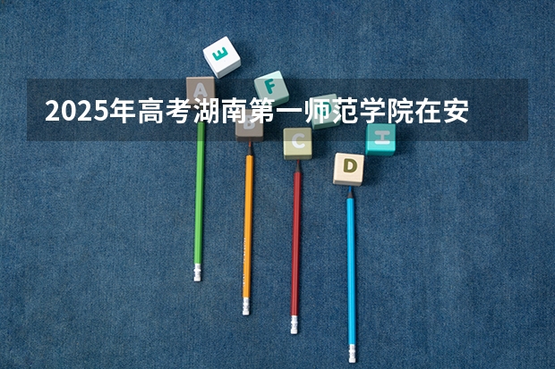 2025年高考湖南第一师范学院在安徽招生计划是什么（2026参考）