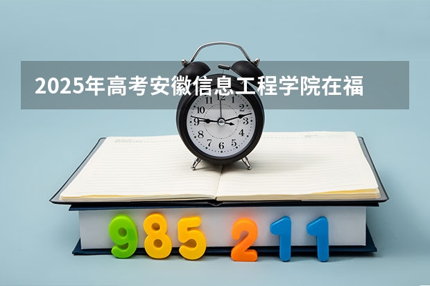 2025年高考安徽信息工程学院在福建招生计划是什么（2026参考）