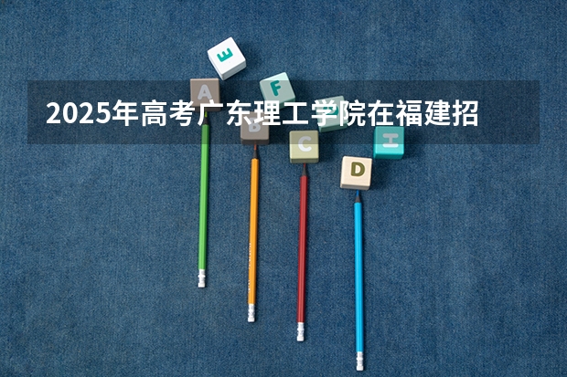 2025年高考广东理工学院在福建招生计划是什么（2026参考）
