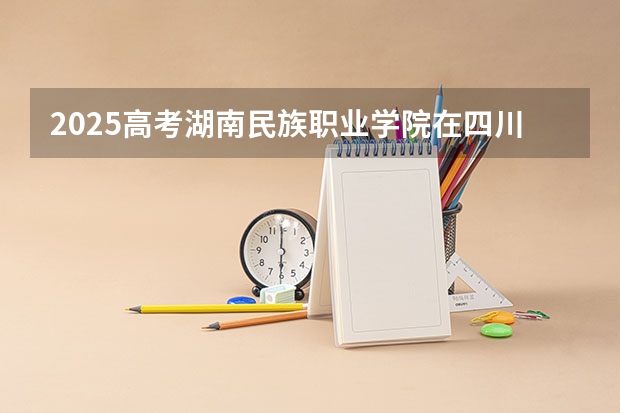 2025高考湖南民族职业学院在四川招生计划（2026参考）