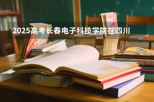 2025高考长春电子科技学院在四川招生计划（2026参考）