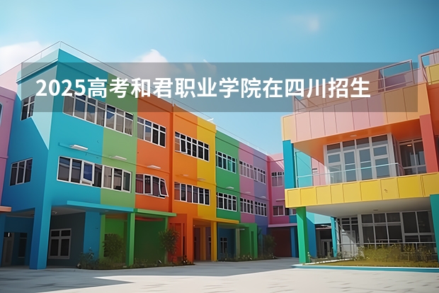 2025高考和君职业学院在四川招生计划（2026参考）